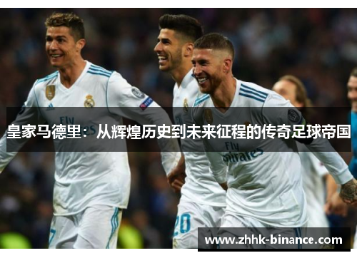 皇家马德里：从辉煌历史到未来征程的传奇足球帝国