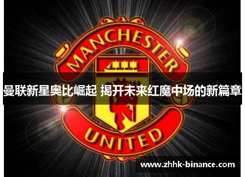 曼联新星奥比崛起 揭开未来红魔中场的新篇章